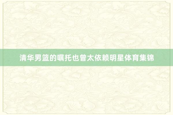 清华男篮的嘱托也曾太依赖明星体育集锦