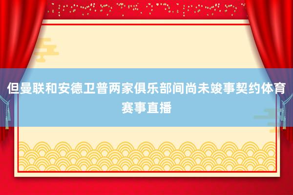 但曼联和安德卫普两家俱乐部间尚未竣事契约体育赛事直播