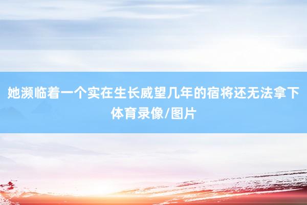 她濒临着一个实在生长威望几年的宿将还无法拿下体育录像/图片
