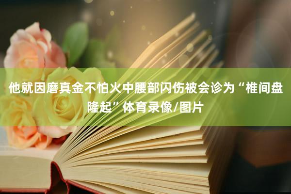 他就因磨真金不怕火中腰部闪伤被会诊为“椎间盘隆起”体育录像/图片