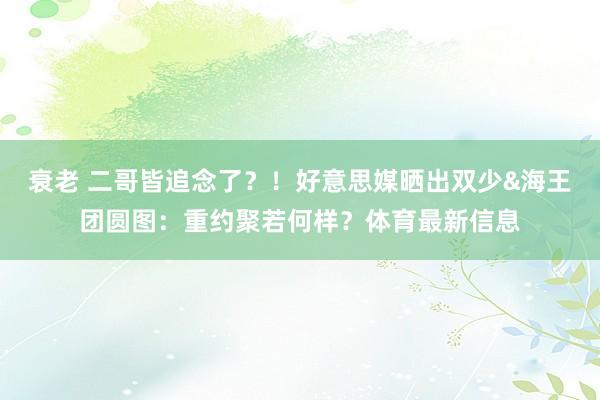 衰老 二哥皆追念了？！好意思媒晒出双少&海王团圆图：重约聚若何样？体育最新信息