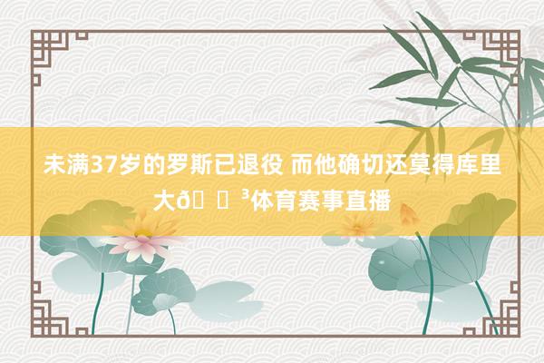 未满37岁的罗斯已退役 而他确切还莫得库里大😳体育赛事直播