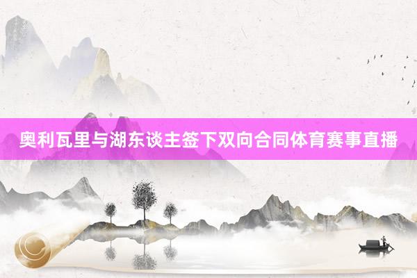 奥利瓦里与湖东谈主签下双向合同体育赛事直播