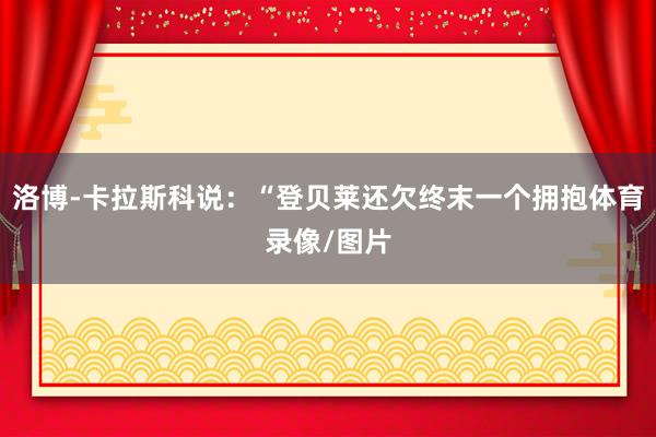 洛博-卡拉斯科说：“登贝莱还欠终末一个拥抱体育录像/图片