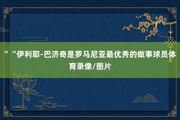 ”“伊利耶-巴济奇是罗马尼亚最优秀的做事球员体育录像/图片