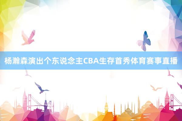 杨瀚森演出个东说念主CBA生存首秀体育赛事直播