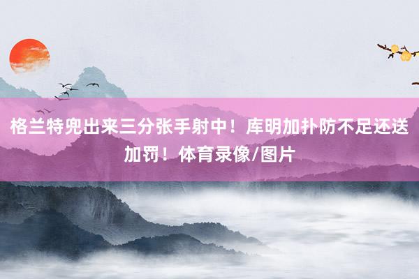 格兰特兜出来三分张手射中！库明加扑防不足还送加罚！体育录像/图片
