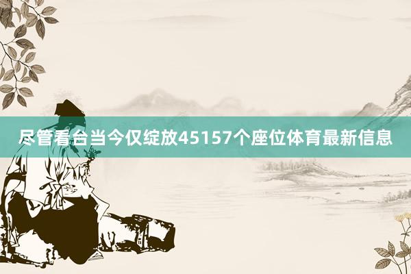 尽管看台当今仅绽放45157个座位体育最新信息
