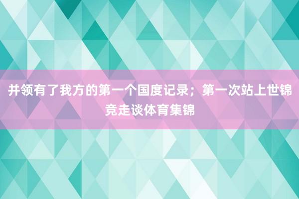 并领有了我方的第一个国度记录；第一次站上世锦竞走谈体育集锦
