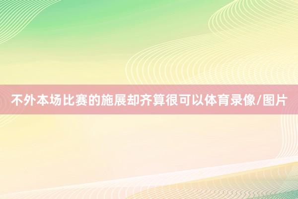 不外本场比赛的施展却齐算很可以体育录像/图片