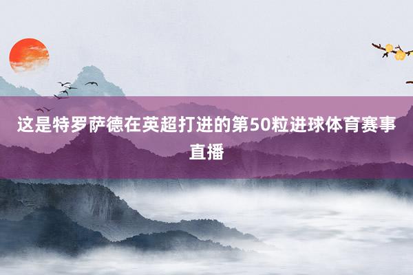 这是特罗萨德在英超打进的第50粒进球体育赛事直播