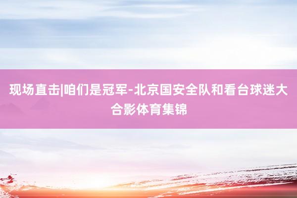 现场直击|咱们是冠军-北京国安全队和看台球迷大合影体育集锦