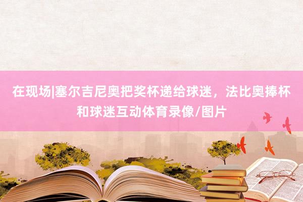 在现场|塞尔吉尼奥把奖杯递给球迷，法比奥捧杯和球迷互动体育录像/图片