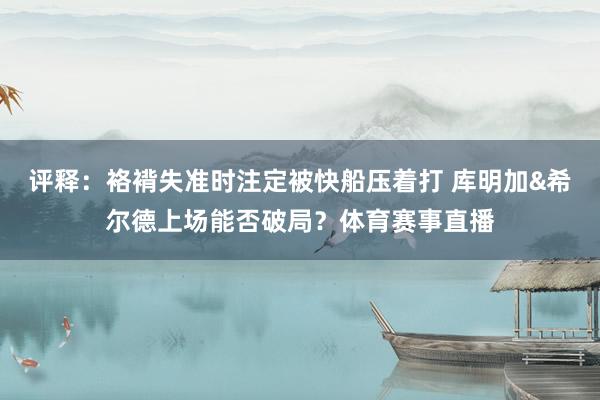 评释：袼褙失准时注定被快船压着打 库明加&希尔德上场能否破局？体育赛事直播