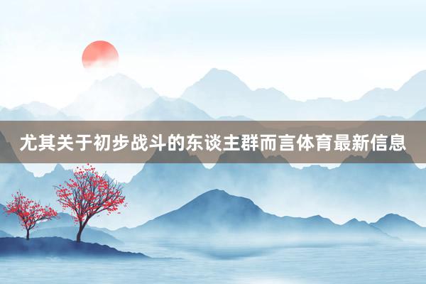 尤其关于初步战斗的东谈主群而言体育最新信息