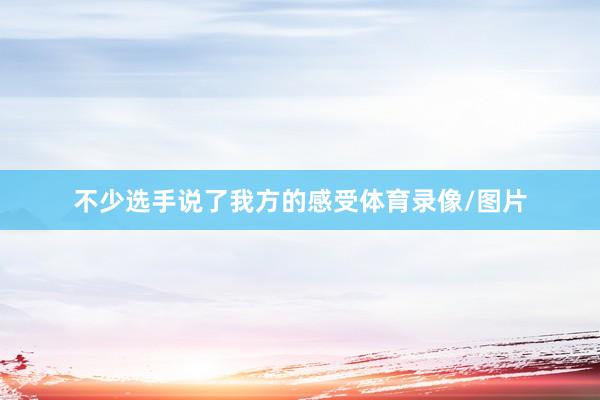 不少选手说了我方的感受体育录像/图片