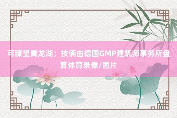 可瞭望青龙湖；技俩由德国GMP建筑师事务所盘算体育录像/图片
