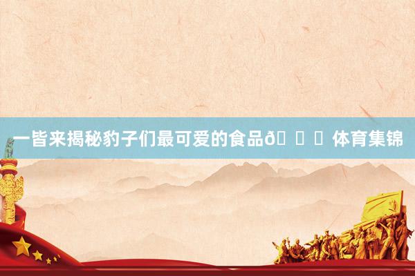 一皆来揭秘豹子们最可爱的食品🍜体育集锦