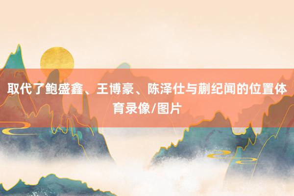 取代了鲍盛鑫、王博豪、陈泽仕与蒯纪闻的位置体育录像/图片