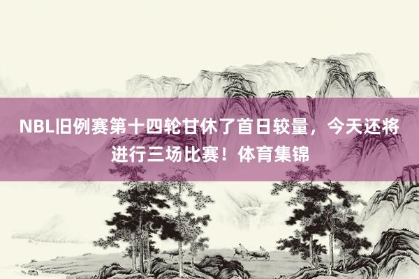 NBL旧例赛第十四轮甘休了首日较量，今天还将进行三场比赛！体育集锦
