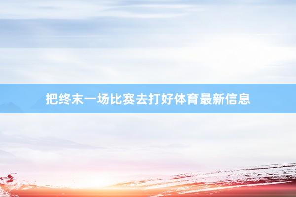 把终末一场比赛去打好体育最新信息