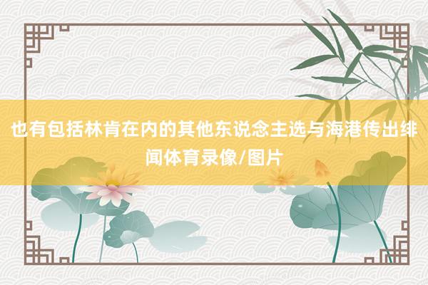 也有包括林肯在内的其他东说念主选与海港传出绯闻体育录像/图片
