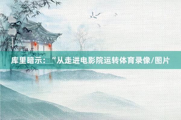 库里暗示:“从走进电影院运转体育录像/图片
