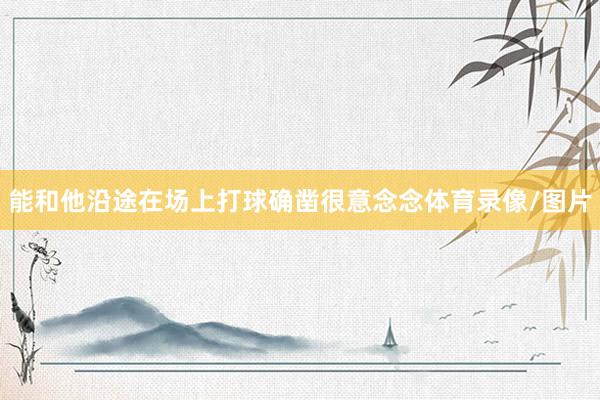 能和他沿途在场上打球确凿很意念念体育录像/图片