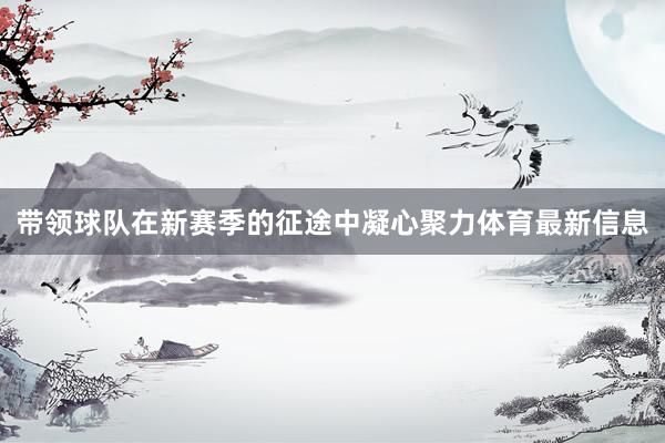 带领球队在新赛季的征途中凝心聚力体育最新信息