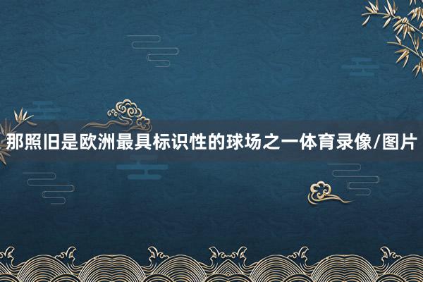 那照旧是欧洲最具标识性的球场之一体育录像/图片