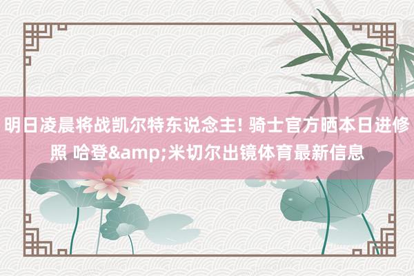 明日凌晨将战凯尔特东说念主! 骑士官方晒本日进修照 哈登&米切尔出镜体育最新信息