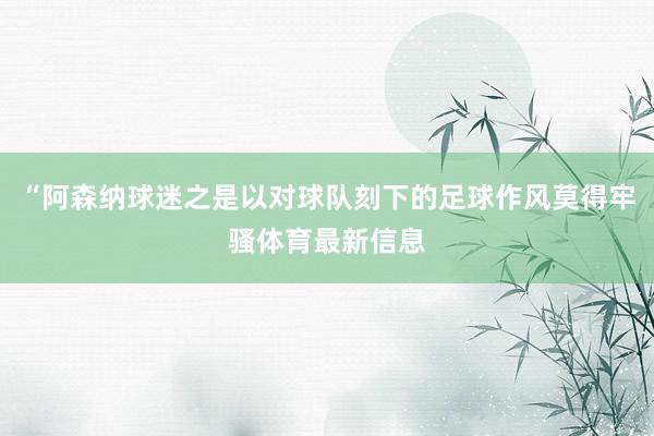 “阿森纳球迷之是以对球队刻下的足球作风莫得牢骚体育最新信息