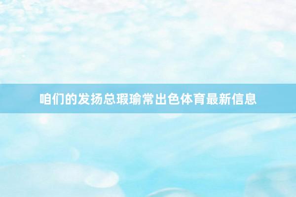 咱们的发扬总瑕瑜常出色体育最新信息