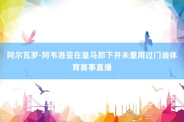 阿尔瓦罗·阿韦洛亚在皇马部下并未重用过门迪体育赛事直播