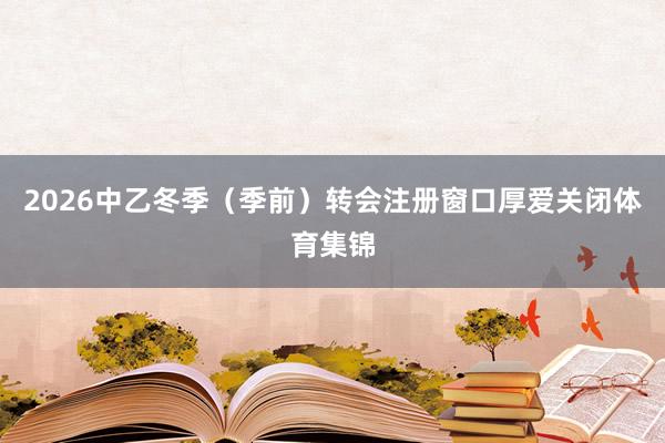 2026中乙冬季（季前）转会注册窗口厚爱关闭体育集锦