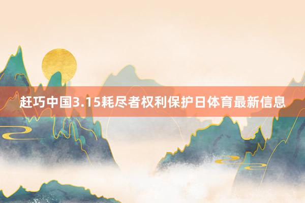 赶巧中国3.15耗尽者权利保护日体育最新信息