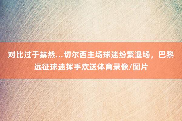 对比过于赫然...切尔西主场球迷纷繁退场，巴黎远征球迷挥手欢送体育录像/图片