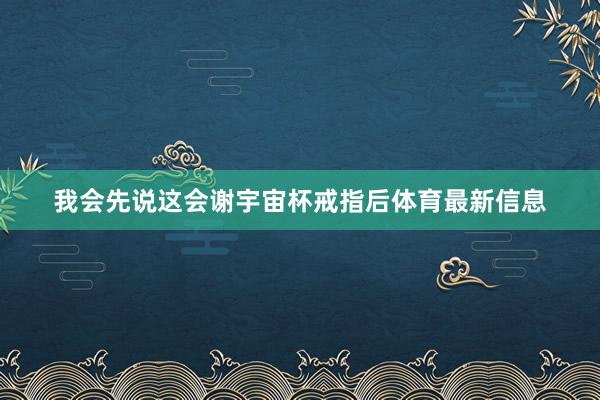 我会先说这会谢宇宙杯戒指后体育最新信息