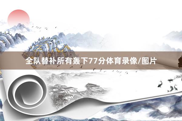 全队替补所有轰下77分体育录像/图片