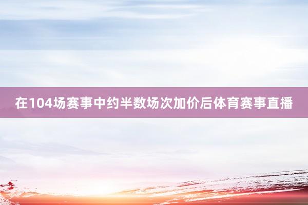 在104场赛事中约半数场次加价后体育赛事直播