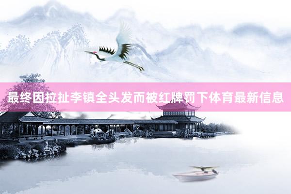 最终因拉扯李镇全头发而被红牌罚下体育最新信息