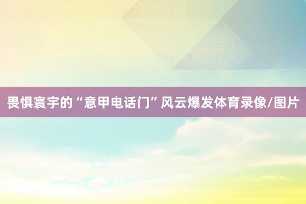畏惧寰宇的“意甲电话门”风云爆发体育录像/图片