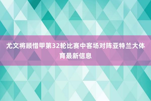 尤文将顾惜甲第32轮比赛中客场对阵亚特兰大体育最新信息
