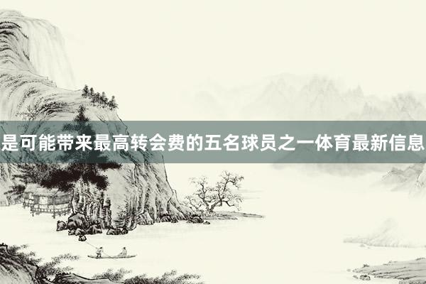 是可能带来最高转会费的五名球员之一体育最新信息