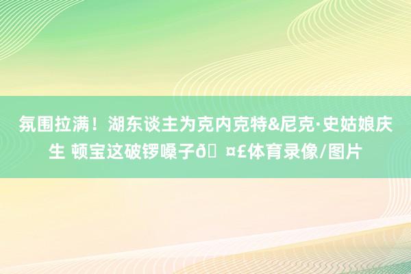 氛围拉满！湖东谈主为克内克特&尼克·史姑娘庆生 顿宝这破锣嗓子🤣体育录像/图片