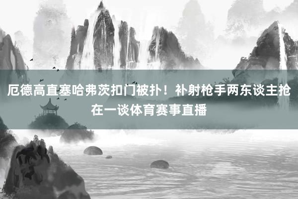 厄德高直塞哈弗茨扣门被扑！补射枪手两东谈主抢在一谈体育赛事直播