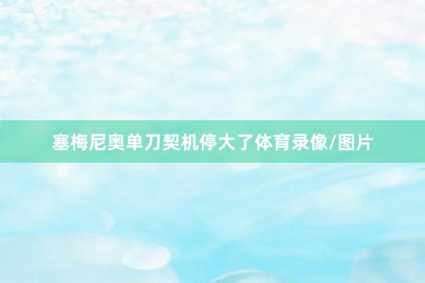 塞梅尼奥单刀契机停大了体育录像/图片