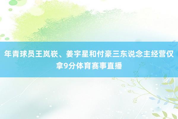 年青球员王岚嵚、姜宇星和付豪三东说念主经营仅拿9分体育赛事直播