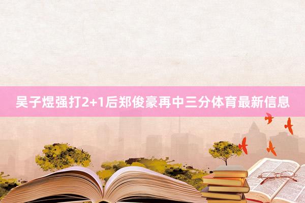 吴子煜强打2+1后郑俊豪再中三分体育最新信息