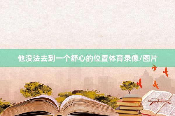 他没法去到一个舒心的位置体育录像/图片